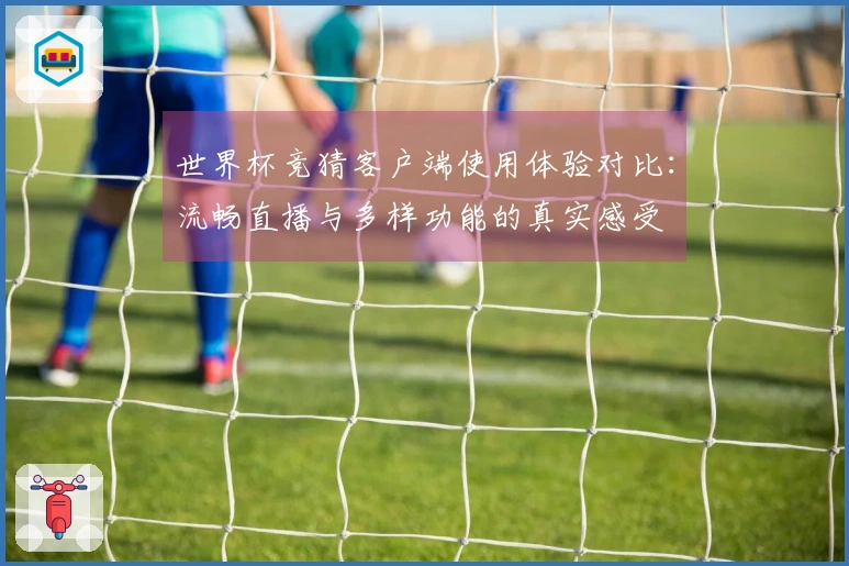 世界杯竞猜客户端使用体验对比：流畅直播与多样功能的真实感受